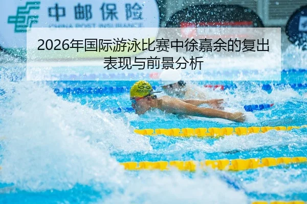 2026年国际游泳比赛中徐嘉余的复出表现与前景分析