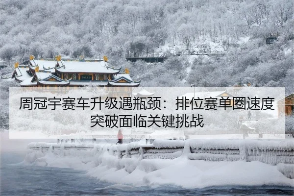 周冠宇赛车升级遇瓶颈：排位赛单圈速度突破面临关键挑战
