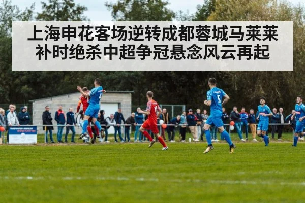 上海申花客场逆转成都蓉城马莱莱补时绝杀中超争冠悬念风云再起